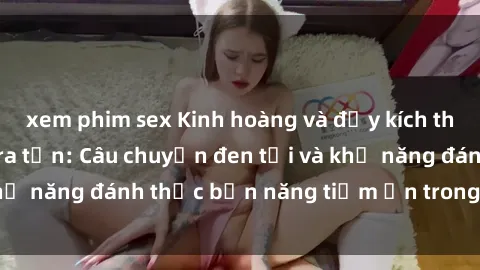 xem phim sex Kinh hoàng và đầy kích thích với phim sex tra tấn: Câu chuyện đen tối và khả năng đánh thức bản năng tiềm ẩn trong con người