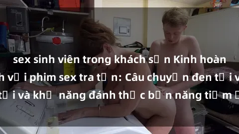 sex sinh viên trong khách sạn Kinh hoàng và đầy kích thích với phim sex tra tấn: Câu chuyện đen tối và khả năng đánh thức bản năng tiềm ẩn trong con người