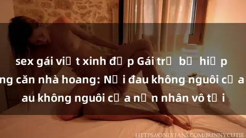 sex gái việt xinh đẹp Gái trẻ bị hiếp dâm bạo lực trong căn nhà hoang: Nỗi đau không nguôi của nạn nhân vô tội