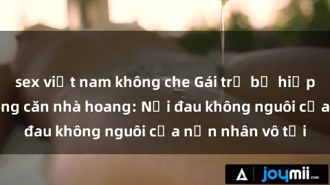 sex việt nam không che Gái trẻ bị hiếp dâm bạo lực trong căn nhà hoang: Nỗi đau không nguôi của nạn nhân vô tội