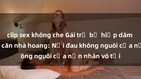 clip sex không che Gái trẻ bị hiếp dâm bạo lực trong căn nhà hoang: Nỗi đau không nguôi của nạn nhân vô tội