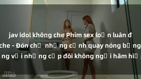 jav idol không che Phim sex loạn luân đầy kích thích không che - Đón chờ những cảnh quay nóng bỏng với những cặp đôi không ngại hãm hiếp gia đình trong lòng