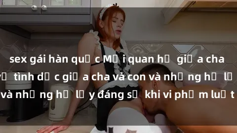 sex gái hàn quốc Mối quan hệ giữa cha và con: Sự thật về tình dục giữa cha và con và những hệ lụy đáng sợ khi vi phạm luật pháp.