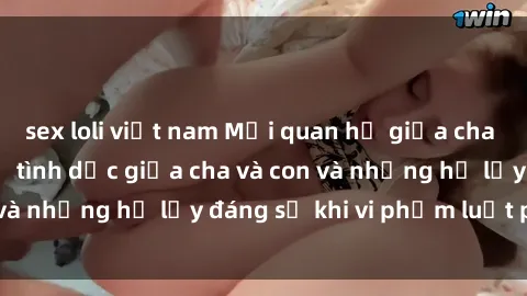 sex loli việt nam Mối quan hệ giữa cha và con: Sự thật về tình dục giữa cha và con và những hệ lụy đáng sợ khi vi phạm luật pháp.