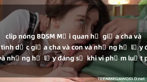 clip nóng BDSM Mối quan hệ giữa cha và con: Sự thật về tình dục giữa cha và con và những hệ lụy đáng sợ khi vi phạm luật pháp.