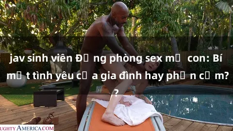 jav sinh viên Động phòng sex mẹ con: Bí mật tình yêu của gia đình hay phản cảm?
