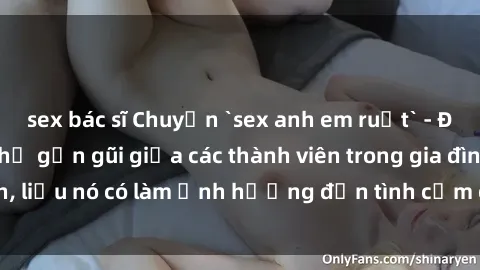 sex bác sĩ Chuyện `sex anh em ruột` - Đề cập đến quan hệ gần gũi giữa các thành viên trong gia đình, liệu nó có làm ảnh hưởng đến tình cảm gia đình hay không?