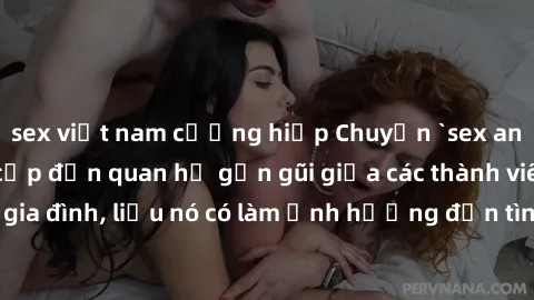 sex việt nam cưỡng hiếp Chuyện `sex anh em ruột` - Đề cập đến quan hệ gần gũi giữa các thành viên trong gia đình, liệu nó có làm ảnh hưởng đến tình cảm gia đình hay không?