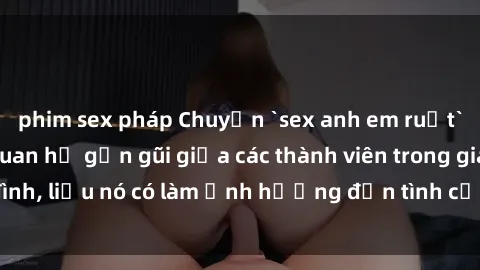 phim sex pháp Chuyện `sex anh em ruột` - Đề cập đến quan hệ gần gũi giữa các thành viên trong gia đình, liệu nó có làm ảnh hưởng đến tình cảm gia đình hay không?