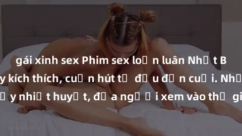 gái xinh sex Phim sex loạn luân Nhật Bản: Hành động đầy kích thích, cuốn hút từ đầu đến cuối. Những cảnh quay đầy nhiệt huyết, đưa người xem vào thế giới độc đáo của tình thân. Đừng bỏ lỡ!