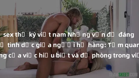 sex thư ký việt nam Những vấn đề đáng quan tâm về quan hệ tình dục giữa người họ hàng: Tầm quan trọng của việc hiểu biết và đề phòng trong việc tiếp xúc trong gia đình.