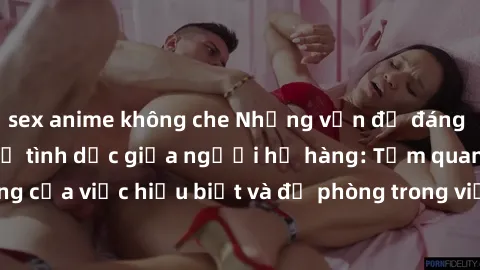 sex anime không che Những vấn đề đáng quan tâm về quan hệ tình dục giữa người họ hàng: Tầm quan trọng của việc hiểu biết và đề phòng trong việc tiếp xúc trong gia đình.