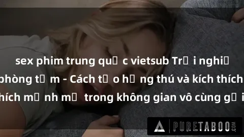 sex phim trung quốc vietsub Trải nghiệm mới lạ với sex phòng tắm - Cách tạo hứng thú và kích thích mạnh mẽ trong không gian vô cùng gợi cảm và lãng mạn