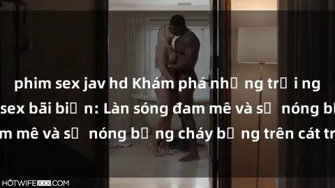 phim sex jav hd Khám phá những trải nghiệm độc đáo tại sex bãi biển: Làn sóng đam mê và sự nóng bỏng cháy bỏng trên cát trắng