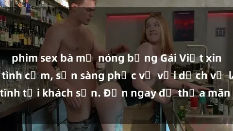 phim sex bà mẹ nóng bỏng Gái Việt xinh đẹp, nồng nàn tình cảm, sẵn sàng phục vụ với dịch vụ làm tình tại khách sạn. Đến ngay để thỏa mãn mọi khao khát của bạn!