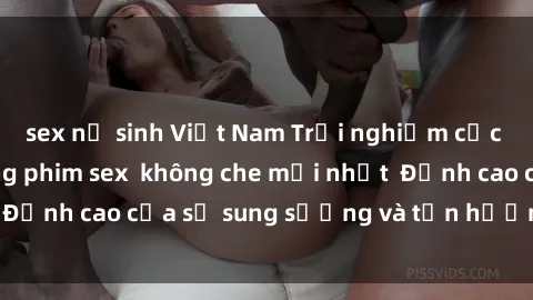 sex nữ sinh Việt Nam Trải nghiệm cực kỳ nóng bỏng trong phim sex  không che mới nhất  Đỉnh cao của sự sung sướng và tận hưởng chân thật