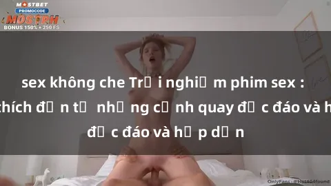 sex không che Trải nghiệm phim sex : Sự kích thích đến từ những cảnh quay độc đáo và hấp dẫn