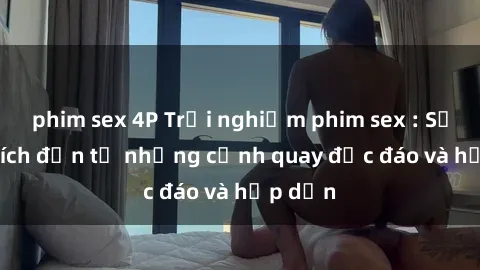 phim sex 4P Trải nghiệm phim sex : Sự kích thích đến từ những cảnh quay độc đáo và hấp dẫn