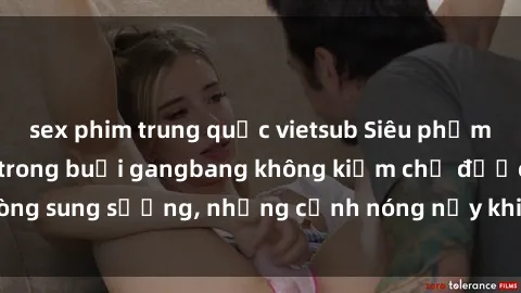 sex phim trung quốc vietsub Siêu phẩm gái Việt tham gia trong buổi gangbang không kiềm chế được lòng sung sướng, những cảnh nóng nảy khiến ai cũng phải mãn nhãn
