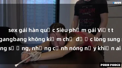 sex gái hàn quốc Siêu phẩm gái Việt tham gia trong buổi gangbang không kiềm chế được lòng sung sướng, những cảnh nóng nảy khiến ai cũng phải mãn nhãn