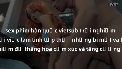 sex phim hàn quốc vietsub Trải nghiệm hứng khởi cùng với việc làm tình tập thể - những bí mật và kinh nghiệm để thăng hoa cảm xúc và tăng cường sự gắn kết trong mối quan hệ