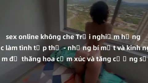 sex online không che Trải nghiệm hứng khởi cùng với việc làm tình tập thể - những bí mật và kinh nghiệm để thăng hoa cảm xúc và tăng cường sự gắn kết trong mối quan hệ