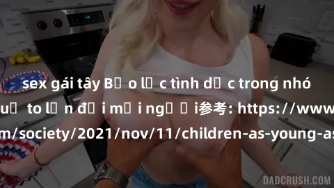 sex gái tây Bạo lực tình dục trong nhóm: nguy cơ và hậu quả to lớn đối mọi người参考: https://www.theguardian.com/society/2021/nov/11/children-as-young-as-four-are-being-sexually-abused-by-groups-in-uk-