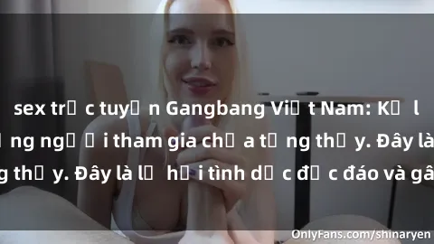 sex trực tuyến Gangbang Việt Nam: Kỷ lục mới với số lượng người tham gia chưa từng thấy. Đây là lễ hội tình dục độc đáo và gây sốc.