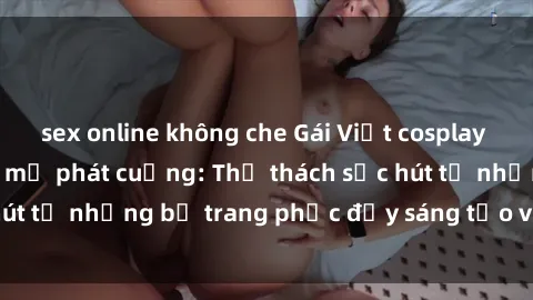 sex online không che Gái Việt cosplay sexy khiến fan hâm mộ phát cuồng: Thử thách sức hút từ những bộ trang phục đầy sáng tạo và quyến rũ!