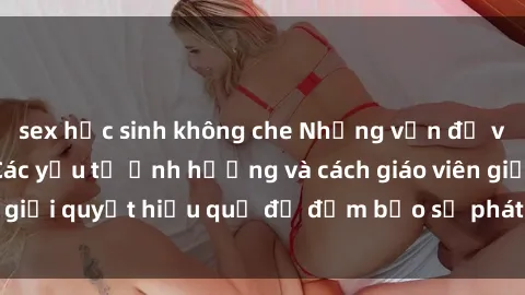 sex học sinh không che Những vấn đề về sex học sinh: Các yếu tố ảnh hưởng và cách giáo viên giải quyết hiệu quả để đảm bảo sự phát triển toàn diện.