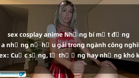 sex cosplay anime Những bí mật đằng sau cuộc sống của những nữ hầu gái trong ngành công nghiệp sex: Cuộc sống, lẽ thường hay những khó khăn mà họ phải đối mặt.