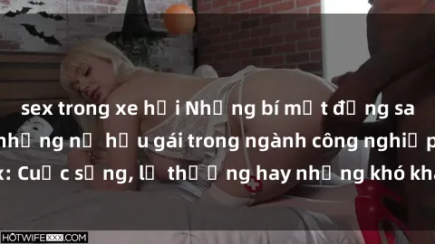 sex trong xe hơi Những bí mật đằng sau cuộc sống của những nữ hầu gái trong ngành công nghiệp sex: Cuộc sống, lẽ thường hay những khó khăn mà họ phải đối mặt.