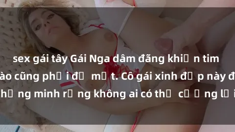 sex gái tây Gái Nga dâm đãng khiến tim bất cứ chàng trai nào cũng phải đỏ mặt. Cô gái xinh đẹp này đã chứng minh rằng không ai có thể cưỡng lại khi cô làm tình đắm say.
