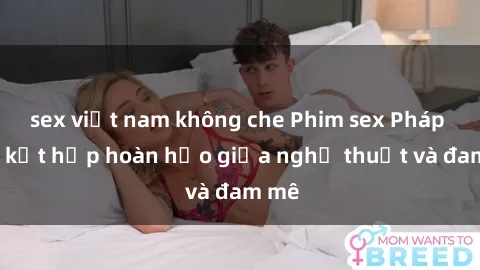 sex việt nam không che Phim sex Pháp - Sự kết hợp hoàn hảo giữa nghệ thuật và đam mê