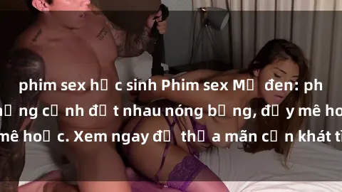 phim sex học sinh Phim sex Mỹ đen: phút mãnh liệt với những cảnh địt nhau nóng bỏng, đầy mê hoặc. Xem ngay để thỏa mãn cơn khát tình dục của bạn!