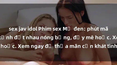 sex jav idol Phim sex Mỹ đen: phút mãnh liệt với những cảnh địt nhau nóng bỏng, đầy mê hoặc. Xem ngay để thỏa mãn cơn khát tình dục của bạn!