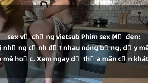 sex vợ chồng vietsub Phim sex Mỹ đen: phút mãnh liệt với những cảnh địt nhau nóng bỏng, đầy mê hoặc. Xem ngay để thỏa mãn cơn khát tình dục của bạn!