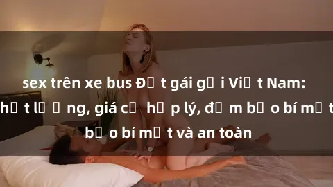 sex trên xe bus Đặt gái gọi Việt Nam: Dịch vụ chất lượng, giá cả hợp lý, đảm bảo bí mật và an toàn