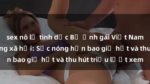 sex nô lệ tình dục Bộ ảnh gái Việt Nam nude gây sốt mạng xã hội: Sắc nóng hơn bao giờ hết và thu hút triệu lượt xem