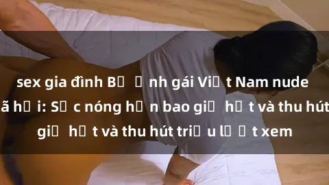 sex gia đình Bộ ảnh gái Việt Nam nude gây sốt mạng xã hội: Sắc nóng hơn bao giờ hết và thu hút triệu lượt xem