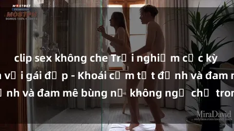 clip sex không che Trải nghiệm cực kỳ thú vị khi làm tình với gái đẹp - Khoái cảm tột đỉnh và đam mê bùng nổ không ngờ chỉ trong một đêm!