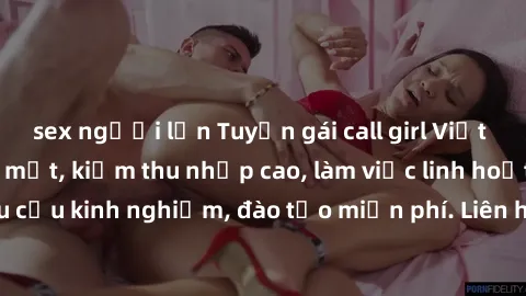 sex người lớn Tuyển gái call girl Việt Nam gợi cảm, đẹp mắt, kiếm thu nhập cao, làm việc linh hoạt, không yêu cầu kinh nghiệm, đào tạo miễn phí. Liên hệ ngay để biết thêm chi tiết!
