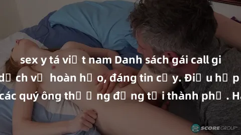 sex y tá việt nam Danh sách gái call girl vip chất lượng, dịch vụ hoàn hảo, đáng tin cậy. Điều hấp dẫn cho các quý ông thượng đẳng tại thành phố. Hãy nhấc máy và đặt lịch ngay!