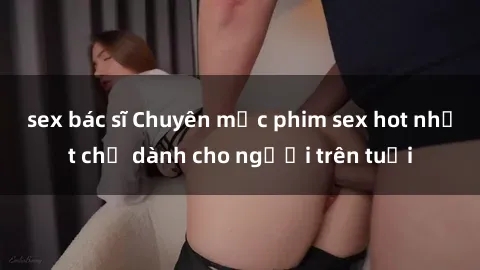 sex bác sĩ Chuyên mục phim sex hot nhất chỉ dành cho người trên tuổi