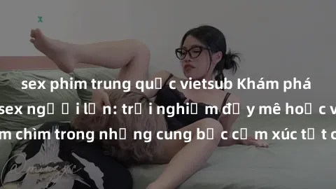 sex phim trung quốc vietsub Khám phá thế giới mới với sex người lớn: trải nghiệm đầy mê hoặc và đắm chìm trong những cung bậc cảm xúc tột cùng, hứng khởi và cuốn hút.