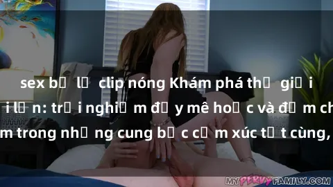 sex bị lộ clip nóng Khám phá thế giới mới với sex người lớn: trải nghiệm đầy mê hoặc và đắm chìm trong những cung bậc cảm xúc tột cùng, hứng khởi và cuốn hút.