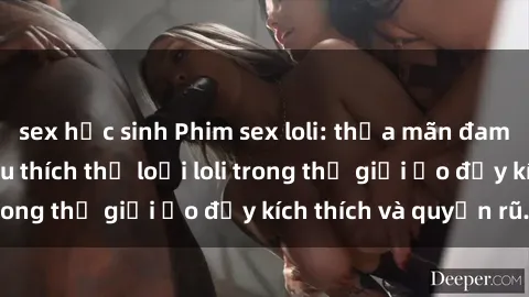 sex học sinh Phim sex loli: thỏa mãn đam mê của người yêu thích thể loại loli trong thế giới ảo đầy kích thích và quyến rũ.
