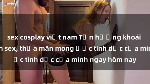sex cosplay việt nam Tận hưởng khoái cảm với gái xinh sex, thỏa mãn mong ước tình dục của mình ngay hôm nay