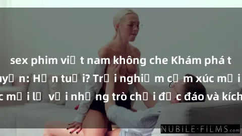 sex phim việt nam không che Khám phá thế giới sex trực tuyến: Hơn tuổi? Trải nghiệm cảm xúc mới lạ với những trò chơi độc đáo và kích thích người lớn