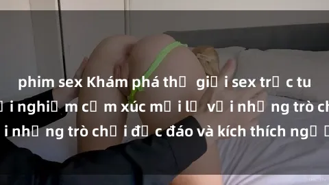 phim sex Khám phá thế giới sex trực tuyến: Hơn tuổi? Trải nghiệm cảm xúc mới lạ với những trò chơi độc đáo và kích thích người lớn